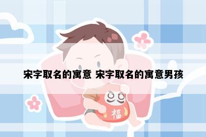 宋字取名的寓意 宋字取名的寓意男孩