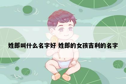 姓郎叫什么名字好 姓郎的女孩吉利的名字